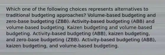 Which one of the following choices represents alternatives to traditional budgeting approaches? Volume-based budgeting and zero-base budgeting (ZBB). Activity-based budgeting (ABB) and volume-based budgeting. Kaizen budgeting and volume-based budgeting. Activity-based budgeting (ABB), kaizen budgeting, and zero-base budgeting (ZBB). Activity-based budgeting (ABB), kaizen budgeting, and volume-based budgeting.