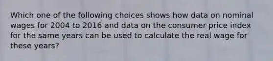 Which one of the following choices shows how data on nominal wages for 2004 to 2016 and data on the consumer price index for the same years can be used to calculate the real wage for these​ years?