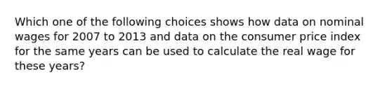 Which one of the following choices shows how data on nominal wages for 2007 to 2013 and data on the consumer price index for the same years can be used to calculate the real wage for these​ years?