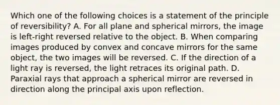 Which one of the following choices is a statement of the principle of reversibility? A. For all plane and spherical mirrors, the image is left-right reversed relative to the object. B. When comparing images produced by convex and concave mirrors for the same object, the two images will be reversed. C. If the direction of a light ray is reversed, the light retraces its original path. D. Paraxial rays that approach a spherical mirror are reversed in direction along the principal axis upon reflection.