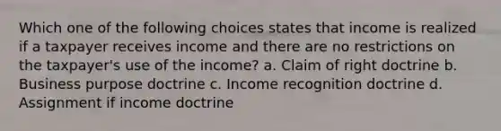 Which one of the following choices states that income is realized if a taxpayer receives income and there are no restrictions on the taxpayer's use of the income? a. Claim of right doctrine b. Business purpose doctrine c. Income recognition doctrine d. Assignment if income doctrine