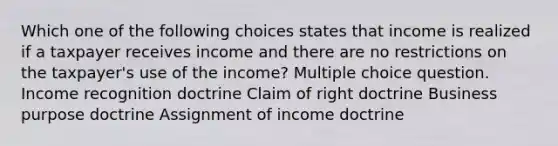 Which one of the following choices states that income is realized if a taxpayer receives income and there are no restrictions on the taxpayer's use of the income? Multiple choice question. Income recognition doctrine Claim of right doctrine Business purpose doctrine Assignment of income doctrine