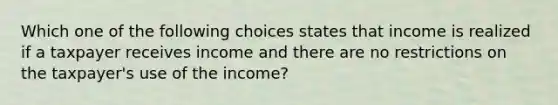 Which one of the following choices states that income is realized if a taxpayer receives income and there are no restrictions on the taxpayer's use of the income?