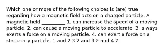 Which one or more of the following choices is (are) true regarding how a magnetic field acts on a charged particle. A magnetic field __________ 1. can increase the speed of a moving particle. 2. can cause a moving particle to accelerate. 3. always exerts a force on a moving particle. 4. can exert a force on a stationary particle. 1 and 2 3 2 and 3 2 and 4 2