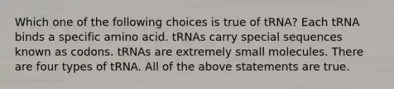 Which one of the following choices is true of tRNA? Each tRNA binds a specific amino acid. tRNAs carry special sequences known as codons. tRNAs are extremely small molecules. There are four types of tRNA. All of the above statements are true.