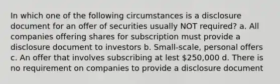 In which one of the following circumstances is a disclosure document for an offer of securities usually NOT required? a. All companies offering shares for subscription must provide a disclosure document to investors b. Small-scale, personal offers c. An offer that involves subscribing at lest 250,000 d. There is no requirement on companies to provide a disclosure document