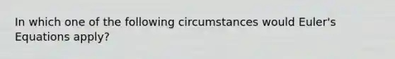 In which one of the following circumstances would Euler's Equations apply?