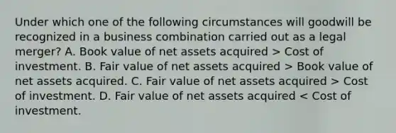 Under which one of the following circumstances will goodwill be recognized in a business combination carried out as a legal merger? A. Book value of net assets acquired > Cost of investment. B. Fair value of net assets acquired > Book value of net assets acquired. C. Fair value of net assets acquired > Cost of investment. D. Fair value of net assets acquired < Cost of investment.