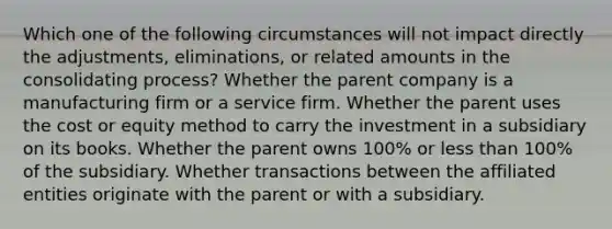 Which one of the following circumstances will not impact directly the adjustments, eliminations, or related amounts in the consolidating process? Whether the parent company is a manufacturing firm or a service firm. Whether the parent uses the cost or equity method to carry the investment in a subsidiary on its books. Whether the parent owns 100% or <a href='https://www.questionai.com/knowledge/k7BtlYpAMX-less-than' class='anchor-knowledge'>less than</a> 100% of the subsidiary. Whether transactions between the affiliated entities originate with the parent or with a subsidiary.