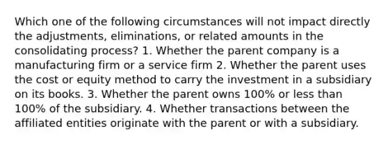 Which one of the following circumstances will not impact directly the adjustments, eliminations, or related amounts in the consolidating process? 1. Whether the parent company is a manufacturing firm or a service firm 2. Whether the parent uses the cost or equity method to carry the investment in a subsidiary on its books. 3. Whether the parent owns 100% or less than 100% of the subsidiary. 4. Whether transactions between the affiliated entities originate with the parent or with a subsidiary.