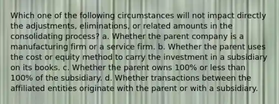 Which one of the following circumstances will not impact directly the adjustments, eliminations, or related amounts in the consolidating process? a. Whether the parent company is a manufacturing firm or a service firm. b. Whether the parent uses the cost or equity method to carry the investment in a subsidiary on its books. c. Whether the parent owns 100% or less than 100% of the subsidiary. d. Whether transactions between the affiliated entities originate with the parent or with a subsidiary.