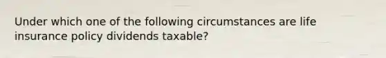 Under which one of the following circumstances are life insurance policy dividends taxable?