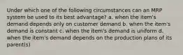 Under which one of the following circumstances can an MRP system be used to its best advantage? a. when the item's demand depends only on customer demand b. when the item's demand is constant c. when the item's demand is uniform d. when the item's demand depends on the production plans of its parent(s)