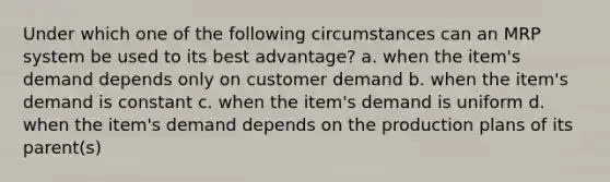 Under which one of the following circumstances can an MRP system be used to its best advantage? a. when the item's demand depends only on customer demand b. when the item's demand is constant c. when the item's demand is uniform d. when the item's demand depends on the production plans of its parent(s)