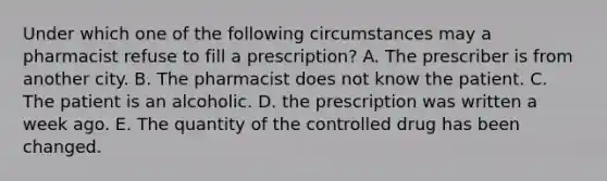 Under which one of the following circumstances may a pharmacist refuse to fill a prescription? A. The prescriber is from another city. B. The pharmacist does not know the patient. C. The patient is an alcoholic. D. the prescription was written a week ago. E. The quantity of the controlled drug has been changed.