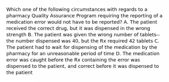 Which one of the following circumstances with regards to a pharmacy Quality Assurance Program requiring the reporting of a medication error would not have to be reported? A. The patient received the correct drug, but it was dispensed in the wrong strength B. The patient was given the wrong number of tablets--the number dispensed was 40, but the Rx required 42 tablets C. The patient had to wait for dispensing of the medication by the pharmacy for an unreasonable period of time D. The medication error was caught before the Rx containing the error was dispensed to the patient, and correct before it was dispensed to the patient