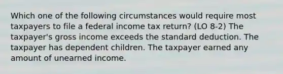 Which one of the following circumstances would require most taxpayers to file a federal income tax return? (LO 8-2) The taxpayer's gross income exceeds the standard deduction. The taxpayer has dependent children. The taxpayer earned any amount of unearned income.