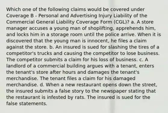 Which one of the following claims would be covered under Coverage B - Personal and Advertising Injury Liability of the Commercial General Liability Coverage Form (CGL)? a. A store manager accuses a young man of shoplifting, apprehends him, and locks him in a storage room until the police arrive. When it is discovered that the young man is innocent, he files a claim against the store. b. An insured is sued for slashing the tires of a competitor's trucks and causing the competitor to lose business. The competitor submits a claim for his loss of business. c. A landlord of a commercial building argues with a tenant, enters the tenant's store after hours and damages the tenant's merchandise. The tenant files a claim for his damaged merchandise. d. When a new restaurant opens down the street, the insured submits a false story to the newspaper stating that the restaurant is infested by rats. The insured is sued for the false statements.