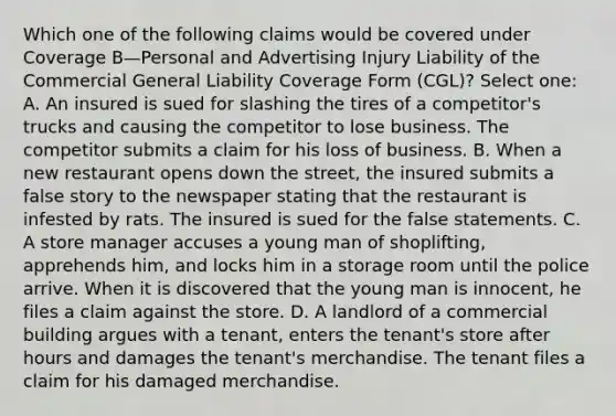 Which one of the following claims would be covered under Coverage B—Personal and Advertising Injury Liability of the Commercial General Liability Coverage Form (CGL)? Select one: A. An insured is sued for slashing the tires of a competitor's trucks and causing the competitor to lose business. The competitor submits a claim for his loss of business. B. When a new restaurant opens down the street, the insured submits a false story to the newspaper stating that the restaurant is infested by rats. The insured is sued for the false statements. C. A store manager accuses a young man of shoplifting, apprehends him, and locks him in a storage room until the police arrive. When it is discovered that the young man is innocent, he files a claim against the store. D. A landlord of a commercial building argues with a tenant, enters the tenant's store after hours and damages the tenant's merchandise. The tenant files a claim for his damaged merchandise.