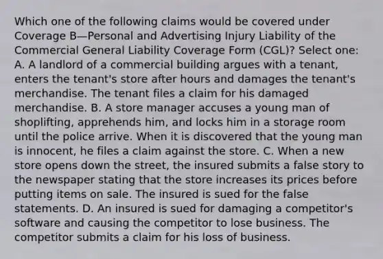 Which one of the following claims would be covered under Coverage B—Personal and Advertising Injury Liability of the Commercial General Liability Coverage Form (CGL)? Select one: A. A landlord of a commercial building argues with a tenant, enters the tenant's store after hours and damages the tenant's merchandise. The tenant files a claim for his damaged merchandise. B. A store manager accuses a young man of shoplifting, apprehends him, and locks him in a storage room until the police arrive. When it is discovered that the young man is innocent, he files a claim against the store. C. When a new store opens down the street, the insured submits a false story to the newspaper stating that the store increases its prices before putting items on sale. The insured is sued for the false statements. D. An insured is sued for damaging a competitor's software and causing the competitor to lose business. The competitor submits a claim for his loss of business.