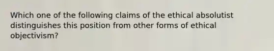 Which one of the following claims of the ethical absolutist distinguishes this position from other forms of ethical objectivism?