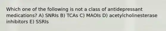 Which one of the following is not a class of antidepressant medications? A) SNRIs B) TCAs C) MAOIs D) acetylcholinesterase inhibitors E) SSRIs