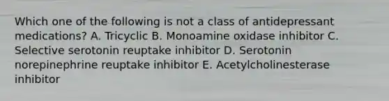 Which one of the following is not a class of antidepressant medications? A. Tricyclic B. Monoamine oxidase inhibitor C. Selective serotonin reuptake inhibitor D. Serotonin norepinephrine reuptake inhibitor E. Acetylcholinesterase inhibitor