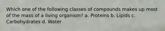 Which one of the following classes of compounds makes up most of the mass of a living organism? a. Proteins b. Lipids c. Carbohydrates d. Water