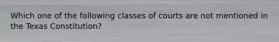 Which one of the following classes of courts are not mentioned in the Texas Constitution?