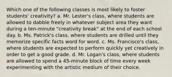 Which one of the following classes is most likely to foster students' creativity? a. Mr. Lester's class, where students are allowed to dabble freely in whatever subject area they want during a ten-minute "creativity break" at the end of each school day. b. Ms. Patrick's class, where students are drilled until they memorize specific facts word for word. c. Ms. Francisco's class, where students are expected to perform quickly yet creatively in order to get a good grade. d. Mr. Logan's class, where students are allowed to spend a 45-minute block of time every week experimenting with the artistic medium of their choice.