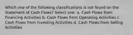 Which one of the following classifications is not found on the Statement of Cash Flows? Select one: a. Cash Flows from Financing Activities b. Cash Flows from Operating Activities c. Cash Flows from Investing Activities d. Cash Flows from Selling Activities