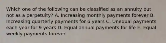 Which one of the following can be classified as an annuity but not as a perpetuity? A. Increasing monthly payments forever B. Increasing quarterly payments for 6 years C. Unequal payments each year for 9 years D. Equal annual payments for life E. Equal weekly payments forever