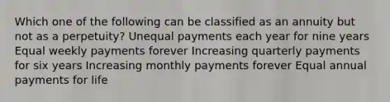 Which one of the following can be classified as an annuity but not as a perpetuity? Unequal payments each year for nine years Equal weekly payments forever Increasing quarterly payments for six years Increasing monthly payments forever Equal annual payments for life