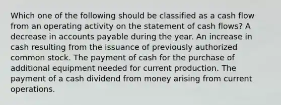 Which one of the following should be classified as a cash flow from an operating activity on the statement of cash flows? A decrease in accounts payable during the year. An increase in cash resulting from the issuance of previously authorized common stock. The payment of cash for the purchase of additional equipment needed for current production. The payment of a cash dividend from money arising from current operations.