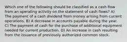 Which one of the following should be classified as a cash flow from an operating activity on the statement of cash flows? A) The payment of a cash dividend from money arising from current operations. B) A decrease in accounts payable during the year. C) The payment of cash for the purchase of additional equipment needed for current production. D) An increase in cash resulting from the issuance of previously authorized common stock.