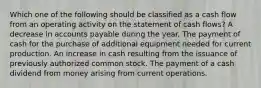 Which one of the following should be classified as a cash flow from an operating activity on the statement of cash flows? A decrease in accounts payable during the year. The payment of cash for the purchase of additional equipment needed for current production. An increase in cash resulting from the issuance of previously authorized common stock. The payment of a cash dividend from money arising from current operations.