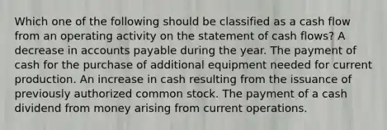 Which one of the following should be classified as a cash flow from an operating activity on the statement of cash flows? A decrease in accounts payable during the year. The payment of cash for the purchase of additional equipment needed for current production. An increase in cash resulting from the issuance of previously authorized common stock. The payment of a cash dividend from money arising from current operations.