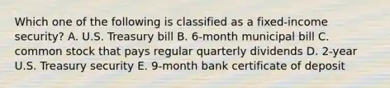 Which one of the following is classified as a fixed-income security? A. U.S. Treasury bill B. 6-month municipal bill C. common stock that pays regular quarterly dividends D. 2-year U.S. Treasury security E. 9-month bank certificate of deposit