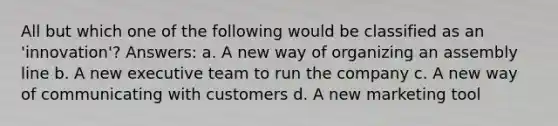 All but which one of the following would be classified as an 'innovation'? Answers: a. A new way of organizing an assembly line b. A new executive team to run the company c. A new way of communicating with customers d. A new marketing tool