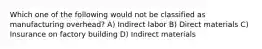 Which one of the following would not be classified as manufacturing overhead? A) Indirect labor B) Direct materials C) Insurance on factory building D) Indirect materials