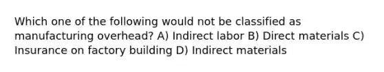 Which one of the following would not be classified as manufacturing overhead? A) Indirect labor B) Direct materials C) Insurance on factory building D) Indirect materials