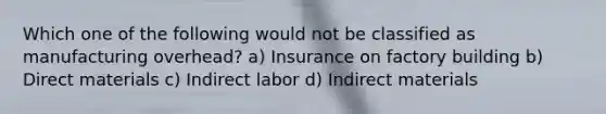 Which one of the following would not be classified as manufacturing overhead? a) Insurance on factory building b) Direct materials c) Indirect labor d) Indirect materials