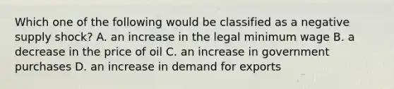 Which one of the following would be classified as a negative supply shock? A. an increase in the legal minimum wage B. a decrease in the price of oil C. an increase in government purchases D. an increase in demand for exports