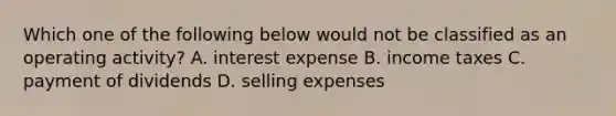 Which one of the following below would not be classified as an operating activity? A. interest expense B. income taxes C. payment of dividends D. selling expenses