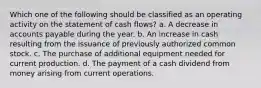 Which one of the following should be classified as an operating activity on the statement of cash flows? a. A decrease in accounts payable during the year. b. An increase in cash resulting from the issuance of previously authorized common stock. c. The purchase of additional equipment needed for current production. d. The payment of a cash dividend from money arising from current operations.