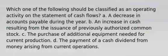 Which one of the following should be classified as an operating activity on the statement of cash flows? a. A decrease in accounts payable during the year. b. An increase in cash resulting from the issuance of previously authorized common stock. c. The purchase of additional equipment needed for current production. d. The payment of a cash dividend from money arising from current operations.