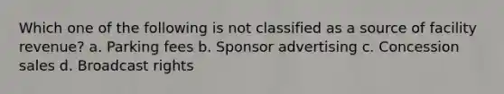 Which one of the following is not classified as a source of facility revenue? a. Parking fees b. Sponsor advertising c. Concession sales d. Broadcast rights