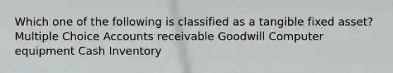 Which one of the following is classified as a tangible fixed asset? Multiple Choice Accounts receivable Goodwill Computer equipment Cash Inventory