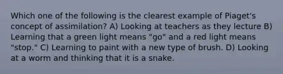 Which one of the following is the clearest example of Piaget's concept of assimilation? A) Looking at teachers as they lecture B) Learning that a green light means "go" and a red light means "stop." C) Learning to paint with a new type of brush. D) Looking at a worm and thinking that it is a snake.