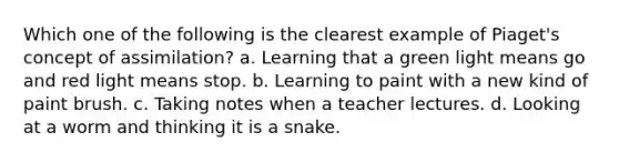 Which one of the following is the clearest example of Piaget's concept of assimilation? a. Learning that a green light means go and red light means stop. b. Learning to paint with a new kind of paint brush. c. Taking notes when a teacher lectures. d. Looking at a worm and thinking it is a snake.